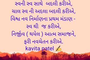 સ્વની સ્વ સાથે  બદલી કરીએ,
ચાલ સ્વ ની અદલા બદલી કરીએ,
વિશ્વ નવ નિર્માણના પ્રથમ મંડાણ - 
સ્વ થી  જ કરીએ,
નિર્જીવ ( થયેલ ) આત્મ સમાજને,
ફરી નવચેતન કરીએ.
kavita patel ✍️