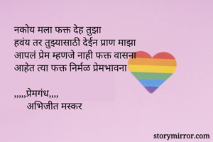 नकोय मला फक्त देह तुझा
हवंय तर तुझ्यासाठी देईन प्राण माझा
आपलं प्रेम म्हणजे नाही फक्त वासना
आहेत त्या फक्त निर्मळ प्रेमभावना

,,,,,प्रेमगंध,,,,
     अभिजीत मस्कर