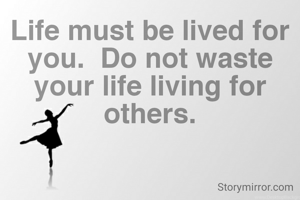 Life must be lived for you.  Do not waste your life living for others.