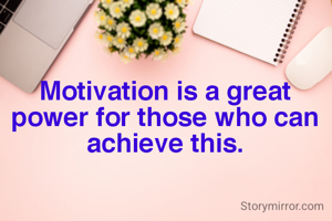 Motivation is a great power for those who can achieve this.