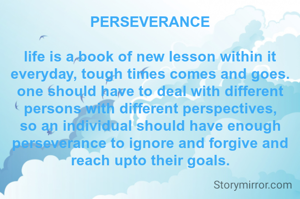 PERSEVERANCE

life is a book of new lesson within it everyday, tough times comes and goes. one should have to deal with different persons with different perspectives, so an individual should have enough perseverance to ignore and forgive and reach upto their goals.

