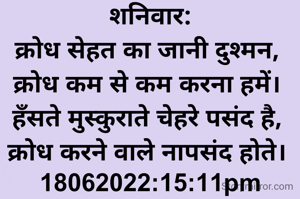 शनिवार:
क्रोध सेहत का जानी दुश्मन, 
क्रोध कम से कम करना हमें। 
हँसते मुस्कुराते चेहरे पसंद है, 
क्रोध करने वाले नापसंद होते। 
18062022:15:11pm