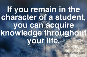If you remain in the character of a student, you can acquire knowledge throughout your life.