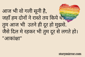 आज भी वो गली सूनी है,
जहाँ हम दोनों ने रास्ते तय किये थे।
तुम आज भी  उतने ही दूर हो मुझसे.
जैसे दिल मे रहकर भी तुम दूर से लगते हो।
"आकांक्षा"
