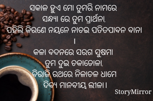 ସକାଳ ହୁଏ ମୋ ତୁମରି ନାମରେ 
ସନ୍ଧ୍ୟା ରେ ତୁମ ପ୍ରାର୍ଥନା,
ପହିଲି କିରଣେ ନୟନେ ନାଚଇ ପତିତପାବନ ବାନା ।
କଳା ବଦନରେ ସରଗ ସୁଷମା 
ତୁମ ଦୁଇ ଚକାଡୋଳା,
ବିରାଜି ରଥରେ ନିଳାଚଳ ଧାମେ
 ଦିବ୍ୟ ମାନବୀୟ ଲୀଳା।