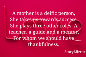 A mother is a deific person,
She takes us towards success.
She plays three other roles- A teacher, a guide and a mentor,
For whom we should have thankfulness.