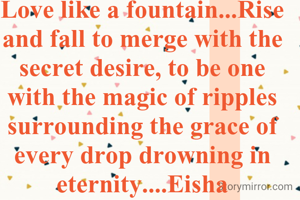 Love like a fountain...Rise and fall to merge with the secret desire, to be one with the magic of ripples surrounding the grace of every drop drowning in eternity....Eisha