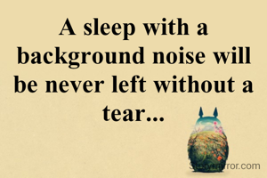 A sleep with a background noise will be never left without a tear...