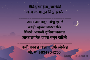 .#विश्वसाहित्य_चारोळी 
जन्म जन्मातून विश्व झाले 
________________________
 जन्म जन्मातून विश्व झाले 
काही जुळत वाढत गेले 
फिरतं आपली दुनिया बनवत 
आकाशगंगेत जागा बनून राहिले 
_________________________
कवी प्रकाश चव्हाण उर्फ लोकेश
मो. नं. 9834734236.