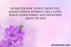 NO MATTER HOW  PEOPLE TREATS YOU, 
ALWAYS UPHOLD YOURSELF LIKE A LOTUS, 
WHICH STANDS FIRMLY AND UNTOUCHED 
ABOVE THE MUD