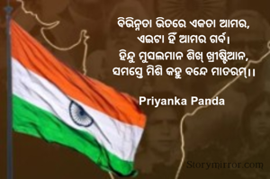 ବିଭିନ୍ନତା ଭିତରେ ଏକତା ଆମର,
ଏଇଟା ହିଁ ଆମର ଗର୍ବ।
ହିନ୍ଦୁ ମୁସଲମାନ ଶିଖ୍ ଖ୍ରୀଷ୍ଟିଆନ,
ସମସ୍ତେ ମିଶି କହୁ ବନ୍ଦେ ମାତରମ୍।।

Priyanka Panda 