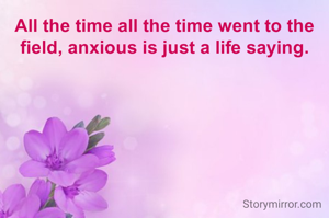 All the time all the time went to the field, anxious is just a life saying.