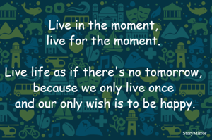 Live in the moment, live for the moment. Live life as if there's no tomorrow, because we only live once and our only wish is to be happy.