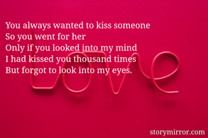 You always wanted to kiss someone 
So you went for her 
Only if you looked into my mind 
I had kissed you thousand times
But forgot to look into my eyes.

