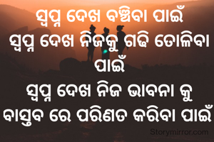 ସ୍ଵପ୍ନ ଦେଖ ବଞ୍ଚିବା ପାଇଁ
ସ୍ଵପ୍ନ ଦେଖ ନିଜକୁ ଗଢି ତୋଳିବା ପାଇଁ
ସ୍ଵପ୍ନ ଦେଖ ନିଜ ଭାବନା କୁ ବାସ୍ତବ ରେ ପରିଣତ କରିବା ପାଇଁ 