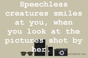 Speechless creatures smiles at you, when you look at the pictures shot by her. 