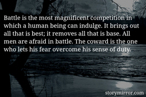 Battle is the most magnificent competition in which a human being can indulge. It brings out all that is best; it removes all that is base. All men are afraid in battle. The coward is the one who lets his fear overcome his sense of duty. 