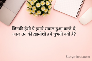 जिनकी हँसी पे हमारे सवाल हुआ करते थे, 
आज उन की ख़ामोशी हमें चुभती क्यों है? 