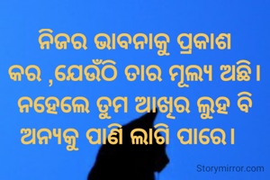 ନିଜର ଭାବନାକୁ ପ୍ରକାଶ କର ,ଯେଉଁଠି ତାର ମୂଲ୍ୟ ଅଛି।
ନହେଲେ ତୁମ ଆଖିର ଲୁହ ବି ଅନ୍ୟକୁ ପାଣି ଲାଗି ପାରେ।  