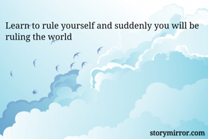 Learn to rule yourself and suddenly you will be ruling the world