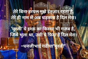 तेरे बिना हरपल मुझे इंतज़ार रहता है,
तेरे ही नाम से अब धड़कता है दिल मेरा।

‘मुरली’ ये इश्क़ का किस्सा भी गज़ब है, 
जिसे भुला था, उसी पे फ़िदा है दिल मेरा।

-धनजीभाई गढीया"मुरली" 
