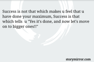 Success is not that which makes u feel that u have done your maximum, Success is that which tells  u "Yes it's done, and now let's move on to bigger ones!!"