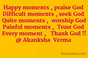 Happy moments , praise God 
Difficult moments , seek God 
Quite moments ,  worship God
Painful moments ,  Trust God 
Every moment ,   Thank God !!
@ Akanksha  Verma 

