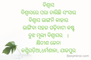 ବିଶ୍ଵାସ
ବିଶ୍ୱାସରେ ପରା ଚାଲିଛି ସଂସାର
ବିଶ୍ଵାସ ଭାଙ୍ଗନି କାହାର
ଭାଙ୍ଗିବା ସହଜ ଗଢ଼ିବାଟା କଷ୍ଟ
ବୁଝ ମୂଲ୍ୟ ବିଶ୍ଵାସର   ।
କ୍ଷିତୀଶ ଜେନା
କଣ୍ଟିଗଡ଼ିଆ,ଧର୍ମଶାଳା, ଯାଜପୁର

