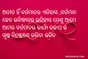 ଅତୀତ ହିଁ ବର୍ତମାନର ଏତିହାସ ,ବର୍ତମାନ ହେବ ଭବିଷ୍ୟତର ଇତିହାସ ତେଣୁ ଆମେ ଆମର ବର୍ତମାନର କାର୍ଯ୍ୟ କଳାପ ର 
ସୂକ୍ଷ୍ମ ବିଶ୍ଳେଷଣ କରିବା ଉଚିତ 