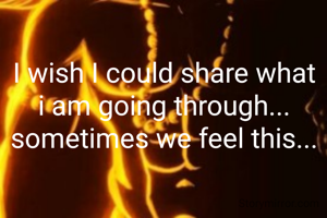 I wish I could share what i am going through... sometimes we feel this...