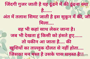 जिंदगी गुजर जाती है यह ढूंढने में की ढूंढना क्या है......
अंत में तलाश सिमट जाती है इस सुकून में की, जो मिला....
वह भी कहां साथ लेकर जाना है।
जब भी देखता हूं किसी को हंसते हुए......
तो यकीन आ जाता है.... की
खुशियों का ताल्लुक दौलत से नहीं होता....
जिसका मन मस्त है उसके पास समस्त है!!