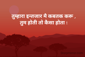 तुम्हारा इन्तजार मै कबतक करू ,
तुम होती तो कैसा होता !