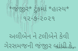 *જંજીર* ટુંકમાં *હાસ્ય* ૧૨-૭-૨૦૨૧

અલીબેન ને ટલીબેને કેવી ગેરસમજની જંજીર બાંધી કે,
ઘરમાં હૈયાં હોળી થાતી.
અલીબેન ને ટલીબેને સંબંધોમાં કડવાશની જંજીર બાંધી;
એ જંજીર તોડવા ભગવાને અવતાર ધારણ કરવો પડશે..
*કોપી આરક્ષિત* *©* 
ભાવના ભટ્ટ અમદાવાદ...
➖〰️➖〰️➖〰️➖〰️➖