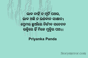 ଭାବ ନାହିଁ ତ ମୂର୍ତି ପଥର,
‎ଭାବ ଅଛି ତ ଭଗବାନ ସାକ୍ଷାତ।
‎ପ୍ରେମର ଛୁଆଁରେ ନିର୍ଜୀବ ସଚେତନ
‎ଭକ୍ତିରେ ହିଁ ମିଳେ ମୁକ୍ତିର ପଥ।।
‎
‎Priyanka Panda 
‎