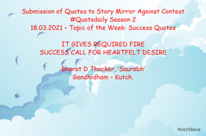 Submission of Quotes to Story Mirror Against Contest #Quotsdaily Season 2
18.03.2021 – Topic of the Week: Success Quotes

IT GIVES REQUIRED FIRE
SUCCESS CALL FOR HEARTFELT DESIRE

Bharat D Thacker, ‘Saurabh’
Gandhidham – Kutch.
