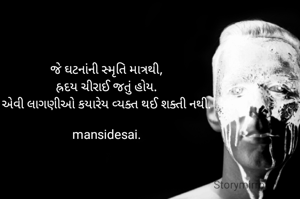 જે ઘટનાંની સ્મૃતિ માત્રથી,
હ્રદય ચીરાઈ જતું હોય.
એવી લાગણીઓ કયારેય વ્યક્ત થઈ શક્તી નથી.

mansidesai.