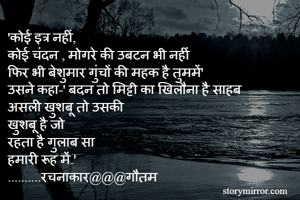 'कोई इत्र नहीं,
कोई चंदन , मोगरे की उबटन भी नहीं
फिर भी बेशुमार गुंचों की महक है तुममें'
उसने कहा-' बदन तो मिट्टी का खिलौना है साहब
असली खुशबू तो उसकी
खुशबू है जो
रहता है गुलाब सा
हमारी रूह में.'
..........रचनाकार@@@गौतम