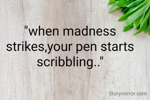 "when madness strikes,your pen starts scribbling.."
