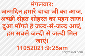 मंगलवार:
जन्मदिन हमारे चाचा जी का आज,
अच्छी सेहत शोहरत का पहन ताज।
दुआ माँगते है जल्द-से-जल्द आएं,
हम सबसे जल्दी से जल्दी मिल जाएं।
11052021:9:25am