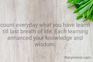 count everyday what you have learnt till last breath of life. Each learning enhanced your knowledge and wisdom.