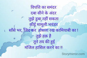 विपत्ति का समंदर
दबा सीने के अंदर
तुझे डुबा नहीं सकता
कोई मामूली भवंडर
साँसे भर, जिद कर  होसला रख कामियाबी का !
तुझे हक़ है
 तूने तय की हुई
मंजिल हासिल करने का !!