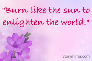"Burn like the sun to enlighten the world."