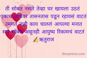 ती सोबत नसते तेव्हा घर खायला उठतं 
एकाच जागेवर तासनतास पडून रहावसं वाटतं
उमगत नाही काय चाललं आपल्या मनात
सारे सोबत असुनही आयुष्य रिकामचं वाटतं
✍️ऋतुराज