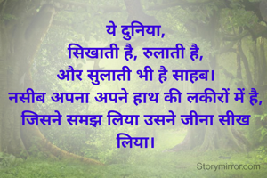 ये दुनिया,
सिखाती है, रुलाती है,
और सुलाती भी है साहब।
नसीब अपना अपने हाथ की लकीरों में है,
जिसने समझ लिया उसने जीना सीख लिया।