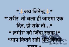 *🙏🏻जय जिनेन्द्र🙏🏻*
*'शरीर' तो चला ही जाएगा एक दिन, हो सके तो...*
*'ज़मीर' को जिंदा रखना l*
*आप कितने सही और कितने गलत,*
*इसके बारे मेँ दो शक्‍स को सब पता है I*
*पहला "ईश्‍वर",*
*दूसरा "आपकी अन्‍तर आत्‍मा..."*
*और,हैरानी की  बात यह है कि,दोनो ही हमे नजर नहीं आते i*
@यशवी..