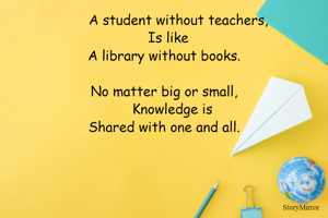 A student without teachers,
             Is like
A library without books.

No matter big or small,
        Knowledge is 
Shared with one and all.
