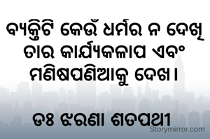 ବ୍ୟକ୍ତିଟି କେଉଁ ଧର୍ମର ନ ଦେଖି ତାର କାର୍ଯ୍ୟକଳାପ ଏବଂ ମଣିଷପଣିଆକୁ ଦେଖ।

ଡଃ ଝରଣା ଶତପଥୀ 