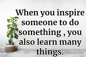When you inspire someone to do something , you also learn many things.