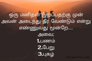 ஒரு மனிதன் இறப்பதற்கு முன் அவன் அடைந்து தீர வேண்டும் என்று எண்ணுவது மூன்றே....
அவை;
1.பணம்
2.பேறு
3.புகழ்