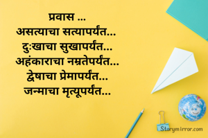 प्रवास ...
असत्याचा सत्यापर्यंत... 
दुःखाचा सुखापर्यंत...
अहंकाराचा नम्रतेपर्यंत...
द्वेषाचा प्रेमापर्यंत...
जन्माचा मृत्यूपर्यंत...


